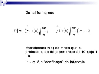 De tal forma que

pq
Pr[ p ∈ ( p − z (k )
;
n
^

pq
p + z (k )
)] = 1 − α
n
^

Escolhemos z(k) de modo que a
probabilidade de p pertencer ao IC seja 1
- α
1 - α é a “confiança” do intervalo

 