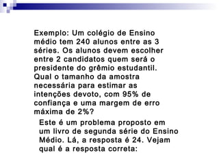 Exemplo: Um colégio de Ensino
médio tem 240 alunos entre as 3
séries. Os alunos devem escolher
entre 2 candidatos quem será o
presidente do grêmio estudantil.
Qual o tamanho da amostra
necessária para estimar as
intenções devoto, com 95% de
confiança e uma margem de erro
máxima de 2%?
Este é um problema proposto em
um livro de segunda série do Ensino
Médio. Lá, a resposta é 24. Vejam
qual é a resposta correta:

 