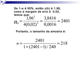 Se 1-α é 95%, então z(k) é 1,96,
como a margem de erro é 0,02,
temos que:
2

1,96
3,8416
n0 = 4(0,02) 2 = 0,0016 = 2401
Portanto, o tamanho da amostra é:

2401
n=
= 218
1 + (2401 − 1) / 240

 