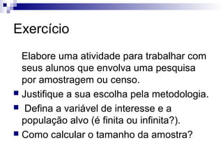 Exercício
Elabore uma atividade para trabalhar com
seus alunos que envolva uma pesquisa
por amostragem ou censo.
 Justifique a sua escolha pela metodologia.
 Defina a variável de interesse e a
população alvo (é finita ou infinita?).
 Como calcular o tamanho da amostra?

 