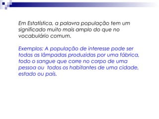 Em Estatística, a palavra população tem um
significado muito mais amplo do que no
vocabulário comum.
Exemplos: A população de interesse pode ser
todas as lâmpadas produzidas por uma fábrica,
todo o sangue que corre no corpo de uma
pessoa ou todos os habitantes de uma cidade,
estado ou país.

 