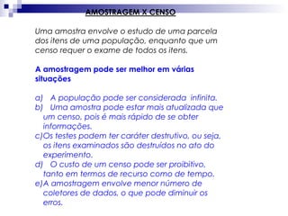 AMOSTRAGEM X CENSO
Uma amostra envolve o estudo de uma parcela
dos itens de uma população, enquanto que um
censo requer o exame de todos os itens.
A amostragem pode ser melhor em várias
situações
a) A população pode ser considerada infinita.
b) Uma amostra pode estar mais atualizada que
um censo, pois é mais rápido de se obter
informações.
c)Os testes podem ter caráter destrutivo, ou seja,
os itens examinados são destruídos no ato do
experimento.
d) O custo de um censo pode ser proibitivo,
tanto em termos de recurso como de tempo.
e)A amostragem envolve menor número de
coletores de dados, o que pode diminuir os
erros.

 