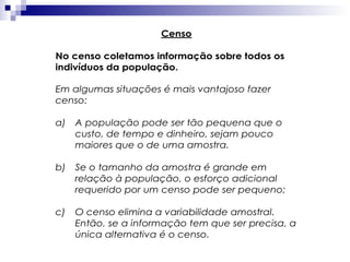 Censo
No censo coletamos informação sobre todos os
indivíduos da população.
Em algumas situações é mais vantajoso fazer
censo:
a)

A população pode ser tão pequena que o
custo, de tempo e dinheiro, sejam pouco
maiores que o de uma amostra.

b)

Se o tamanho da amostra é grande em
relação à população, o esforço adicional
requerido por um censo pode ser pequeno;

c)

O censo elimina a variabilidade amostral.
Então, se a informação tem que ser precisa, a
única alternativa é o censo.

 