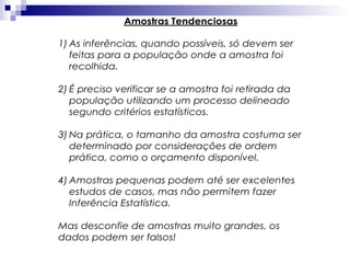Amostras Tendenciosas
1) As inferências, quando possíveis, só devem ser
feitas para a população onde a amostra foi
recolhida.
2) É preciso verificar se a amostra foi retirada da
população utilizando um processo delineado
segundo critérios estatísticos.
3) Na prática, o tamanho da amostra costuma ser
determinado por considerações de ordem
prática, como o orçamento disponível.
4) Amostras pequenas podem até ser excelentes
estudos de casos, mas não permitem fazer
Inferência Estatística.
Mas desconfie de amostras muito grandes, os
dados podem ser falsos!

 
