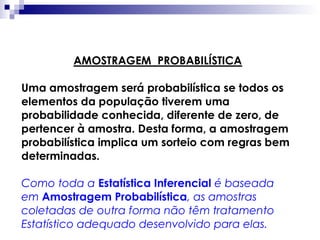 AMOSTRAGEM PROBABILÍSTICA
Uma amostragem será probabilística se todos os
elementos da população tiverem uma
probabilidade conhecida, diferente de zero, de
pertencer à amostra. Desta forma, a amostragem
probabilística implica um sorteio com regras bem
determinadas.
Como toda a Estatística Inferencial é baseada
em Amostragem Probabilística, as amostras
coletadas de outra forma não têm tratamento
Estatístico adequado desenvolvido para elas.

 