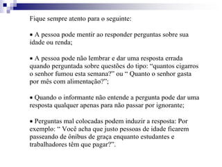 Fique sempre atento para o seguinte:
 A pessoa pode mentir ao responder perguntas sobre sua
idade ou renda;
 A pessoa pode não lembrar e dar uma resposta errada
quando perguntada sobre questões do tipo: “quantos cigarros
o senhor fumou esta semana?” ou “ Quanto o senhor gasta
por mês com alimentação?”;
 Quando o informante não entende a pergunta pode dar uma
resposta qualquer apenas para não passar por ignorante;
 Perguntas mal colocadas podem induzir a resposta: Por
exemplo: “ Você acha que justo pessoas de idade ficarem
passeando de ônibus de graça enquanto estudantes e
trabalhadores têm que pagar?”.
 