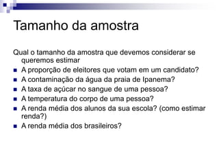 Tamanho da amostra
Qual o tamanho da amostra que devemos considerar se
queremos estimar
 A proporção de eleitores que votam em um candidato?
 A contaminação da água da praia de Ipanema?
 A taxa de açúcar no sangue de uma pessoa?
 A temperatura do corpo de uma pessoa?
 A renda média dos alunos da sua escola? (como estimar
renda?)
 A renda média dos brasileiros?
 