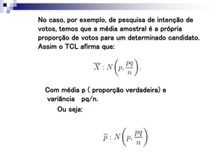 No caso, por exemplo, de pesquisa de intenção de
votos, temos que a média amostral é a própria
proporção de votos para um determinado candidato.
Assim o TCL afirma que:
Ou seja:
Com média p ( proporção verdadeira) e
variância pq/n.
 