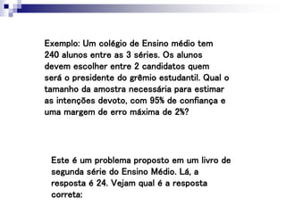 Exemplo: Um colégio de Ensino médio tem
240 alunos entre as 3 séries. Os alunos
devem escolher entre 2 candidatos quem
será o presidente do grêmio estudantil. Qual o
tamanho da amostra necessária para estimar
as intenções devoto, com 95% de confiança e
uma margem de erro máxima de 2%?
Este é um problema proposto em um livro de
segunda série do Ensino Médio. Lá, a
resposta é 24. Vejam qual é a resposta
correta:
 