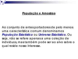 População e Amostras
Ao conjunto de entes portadores de pelo menos
uma carac terística comum denominamos
População Estatística ou Universo Estatístico. Ou
seja, não se refere apenas a uma coleção de
indivíduos, mas também pode ser ao alvo sobre o
qual reside nosso interesse.
 