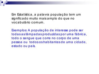 Em Estatística, a palavra população tem um
significado muito mais amplo do que no
vocabulário comum.
Exemplos: A população de interesse pode ser
todas as lâmpadas produzidas por uma fábrica,
todo o sangue que corre no corpo de uma
pessoa ou todos os habitantes de uma cidade,
estado ou país.
 