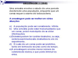 AMOSTRAGEM X CENSO
Uma amostra envolve o estudo de uma parcela
dos itens de uma população, enquanto que um
censo requer o exame de todos os itens.
A amostragem pode ser melhor em várias
situações
a) A população pode ser considerada infinita.
b) Uma amostra pode estar mais atualizada que
um censo, pois é mais rápido de se obter
informações.
c )Os testes podem ter caráter destrutivo, ou seja,
os itens examinados são destruídos no ato do
experimento.
d) O custo de um censo pode ser proibitivo,
tanto em termos de recurso como de tempo.
e)A amostragem envolve menor número de
coletores de dados, o que pode diminuir os
erros.
 