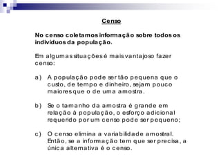 Censo
No censo coletamos informação sobre todos os
indivíduos da população.
Em algumas situaç ões é mais vantajoso fazer
c enso:
a) A populaç ão pode ser tão pequena que o
c usto, de tempo e dinheiro, sejam pouc o
maiores que o de uma amostra.
b) Se o tamanho da amostra é grande em
relaç ão à populaç ão, o esforç o adic ional
requerido por um c enso pode ser pequeno;
c ) O c enso elimina a variabilidade amostral.
Então, se a informaç ão tem que ser prec isa, a
únic a alternativa é o c enso.
 