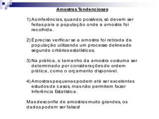 Amostras T
endenciosas
1) As inferênc ias, quando possíveis, só devem ser
feitas para a populaç ão onde a amostra foi
rec olhida.
2) É prec iso verific ar se a amostra foi retirada da
populaç ão utilizando um proc esso delineado
segundo c ritérios estatístic os.
3) Na prátic a, o tamanho da amostra c ostuma ser
determinado por c onsideraç ões de ordem
prátic a, c omo o orç amento disponível.
4) Amostras pequenas podem até ser exc elentes
estudos de c asos, mas não permitem fazer
Inferênc ia Estatístic a.
Mas desc onfie de amostras muito grandes, os
dados podem ser falsos!
 