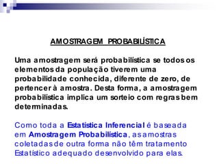 AMOSTRAGEM PROBABILÍSTICA
Uma amostragem será probabilística se todos os
elementos da população tiverem uma
probabilidade conhecida, diferente de zero, de
pertencer à amostra. Desta forma, a amostragem
probabilística implica um sorteio com regras bem
determinadas.
Como toda a Estatística Inferencial é baseada
em Amostragem Probabilística, as amostras
c oletadas de outra forma não têm tratamento
Estatístic o adequado desenvolvido para elas.
 