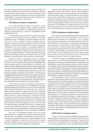 20 INFORMAÇÕES AGRONÔMICAS Nº 138 – JUNHO/2012
dos valores atribuídos aos pontos, gerando mapas da variação de um
determinado parâmetro através de cálculos matemáticos. Para que
os mapas gerados sejam confiáveis, os pontos amostrados devem
respeitar um espaçamento determinado, que permita representar a
variabilidade, ou seja, em uma distância na qual os parâmetros em
estudo estejam espacialmente relacionados.
2.1.1. Número de amostras e espaçamento
Na fase de definição do número de amostras a serem
coletadas é inevitável a indagação: porque a distância oscila para
cada elemento, em cada campo? A compreensão da resposta a esta
pergunta é fundamental para o manejo da variabilidade espacial
da fertilidade do solo.
Avariabilidade espacial dos teores de nutrientes encontrada
em uma lavoura foi gerada por processos distintos. De maneira
simplificada, pode ser atribuída às condições originais dos solos
antes de seu cultivo e àquelas inerentes às práticas agrícolas,
sobretudo as correções de acidez e as adubações. também, de modo
indireto, as práticas agrícolas podem levar a efeitos geradores de
variabilidade, como, por exemplo, o escorrimento superficial e
a erosão ou a exportação diferenciada de nutrientes por meio da
produção, que sabidamente é influenciada por outros fatores, não
apenas relacionados à fertilidade.Aescala e intensidade destas duas
fontes de variabilidade oscilam entre os campos e, por isso, é difícil
estabelecer um procedimento universal para sua caracterização.
Portanto, ao realizar a amostragem em grade é importante
observar qual variação é mais importante. em linhas gerais, regiões
comrelevomaismovimentadotendemaapresentarvariabilidadeinicial
maior que aquelas onde este é mais uniforme. Isto, entretanto, não é
válidoemmuitascondiçõesquando,porexemplo,talhõesquepossuíam
umhistóricodemanejodiferentesãounidosparacriarumtalhãomaior.
Nas áreas de cultivo de plantas perenes, como café ou citros, por
exemplo, nas quais o fornecimento de nutrientes é realizado a uma
determinada distância da planta ao longo de anos, existe considerável
variabilidadeinduzida.Noscultivosqueocupamgrandesáreas,talvez
o problema mais recorrente seja aquele relacionado à aplicação de
corretivos ou fertilizantes de modo desuniforme, induzindo, portanto,
uma variabilidade de curta distância e elevada intensidade.
É preciso ficar claro que a amostragem em grade não deve
ser realizada em áreas com histórico de variabilidade causada pela
aplicaçãoinadequadadefertilizantesecorretivos,bemcomonaquelas
onde sintomas de deficiência ou de fitotoxidez são visíveis nas
plantas, na forma de faixas, ao longo da lavoura. esta variabilidade
induzida tem intensidade e estrutura espacial tão mais expressiva
quanto aquela que se deseja caracterizar. A amostragem em grade
de pontos nesta situação levará certamente a um mapa com muita
variabilidade, porém, causada por tais faixas. como a distância entre
pontos amostrais é maior que aquela entre as faixas, o ponto amostral
pode ser locado ora sobre uma região com excesso, ora sobre outra
com falta do elemento considerado. Nestes casos, as estimativas para
os pontos não amostrados terão pouco ou nenhum valor, podendo
levar à tomada de decisão inadequada, com subsequente aplicação de
nutrientes emlocalinadequadoe,comisso,aumentodavariabilidade.
este tipo de variabilidade induzida ocorre com menor
intensidade (não se enxergam faixas, mas elas estão lá) em grande
parte das áreas em produção. A importância das faixas pode ser
reduzida ou exacerbada em função de se manter inalterado ou não
o sentido da aplicação de insumos ou de haver maior ou menor
controle de tráfego ao longo dos anos. Para atenuar este efeito é
necessário coletar um número adequado de subamostras.
Outra dúvida frequente que surge diz respeito ao valor do
espaçamento máximo entre amostras. De fato, esta informação é
fundamental, porém não existe uma resposta, em termos absolutos,
que possa atender a todos. existem procedimentos bem definidos
para se chegar a esta distância entre amostras, e muitos resultados
de pesquisa. entretanto, o que se depreende dos trabalhos é que, em
cada sistema de produção (perenes, anuais, com e sem revolvimento
do solo) o comportamento é distinto e, no caso de lavouras de grãos,
amostragens com densidades oscilando desde duas amostras por
hectare até uma amostra a cada dois hectares são aquelas citadas
com maior frequência para os parâmetros químicos do solo.
2.1.2. Interpolação ou predição espacial
Para realizar os cálculos de predição espacial ou interpolação
(estimativas para os locais não amostrados), o ponto deve ser
definido como um pequeno raio, usualmente 2 a 5 m, no interior
do qual se tomam as subamostras em número superior a 10 para fins
de fertilidade. este raio é pequeno, em comparação à distância entre
pontos amostrais, e, assim, define-se como um ponto. O tamanho
do raio de coleta é, entretanto, questionável, quando se sabe que
há algum efeito gerado pelas práticas de aplicação de fertilizantes
e corretivos. Neste sentido, é recomendável que se realize a coleta
de um número maior de subamostras em um raio também maior
nas áreas onde se nota a presença de faixas ou onde se desconfia da
sua presença, de modo a atenuar a ocorrência de erros.
Para gerar os mapas de variabilidade espacial são realizados
cálculos com o uso de ferramenta denominada geoestatística. Por
meio dela é possível expressar matematicamente o comportamento da
variabilidade e, a partir desta expressão, estimar os valores dos pontos
nãoamostrados.emboraidealparaarealizaçãodoscálculos,naprática,
o uso desta ferramenta é pouco tangível e se parte para procedimentos
mais simples. Porém, considerando que muitos colegas agrônomos e
produtores utilizarão procedimentos para predição inadvertidamente,
torna-senecessárioalgumposicionamento,sobpenadeusoinadequado
dos fertilizantes e de todos os aspectos decorrentes.
Os interpoladores são um conjunto de procedimentos
matemáticos utilizados para estimar valores de uma variável em área
interioraospontosdeamostragemdisponíveis,permitindorepresentar
emmapa,deformacontínua,ocomportamentodevariáveisamostradas
pontualmente. O uso de interpoladores, como o inverso da distância,
implica em erros nas estimativas e estes erros tendem a ser maiores
quantomenoresasdensidadesamostrais.Densidadesamostraisdeum
pontoacada5hectaresoumenosnãodevemserutilizadas,mesmoem
regiões onde se sabe haver menor variabilidade. Para uma densidade
amostral baixa, de 2 a 3 hectares por amostra, por exemplo, uma vez
que a dependência espacial não é respeitada, e visando a redução na
incertezainerente,deve-seaumentarotamanhodoqueseconsiderava
um ponto e, simultaneamente, aumentar o número de subamostras
coletadas. Sugere-se que o diâmetro da região na qual se coletam as
subamostras para compor a amostra tenha dimensão igual àquela da
maiorlarguraefetivadentreosequipamentosqueaplicamfertilizantes
ecorretivos,equenestaáreasecoletemaleatoriamente20subamostras
para compor uma amostra.
2.1.3. Efeitos da densidade amostral
AFigura 1 ilustra os mapas de fertilidade gerados a partir de
uma amostragem mais densa do solo (6 amostras por hectare), com
gradual diminuição da densidade de amostragem. trata-se de área
de 47 hectares, sob semeadura direta, com aplicação de fertilizantes
e corretivos em superfície há seis anos, na região de Rondonópolis,
 