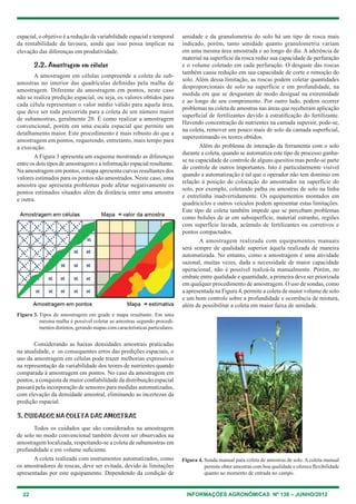 22 INFORMAÇÕES AGRONÔMICAS Nº 138 – JUNHO/2012
espacial, o objetivo é a redução da variabilidade espacial e temporal
da rentabilidade da lavoura, ainda que isso possa implicar na
elevação das diferenças em produtividade.
2.2. Amostragem em células
A amostragem em células compreende a coleta de sub-
amostras no interior das quadrículas definidas pela malha de
amostragem. Diferente da amostragem em pontos, neste caso
não se realiza predição espacial, ou seja, os valores obtidos para
cada célula representam o valor médio válido para aquela área,
que deve ser toda percorrida para a coleta de um número maior
de subamostras, geralmente 20. É como realizar a amostragem
convencional, porém em uma escala espacial que permite um
detalhamento maior. este procedimento é mais robusto do que a
amostragem em pontos, requerendo, entretanto, mais tempo para
a execução.
A Figura 3 apresenta um esquema mostrando as diferenças
entre os dois tipos de amostragem e a informação espacial resultante.
Na amostragem em pontos, o mapa apresenta curvas resultantes dos
valores estimados para os pontos não amostrados. Neste caso, uma
amostra que apresenta problemas pode afetar negativamente os
pontos estimados situados além da distância entre uma amostra
e outra.
umidade e da granulometria do solo há um tipo de rosca mais
indicado, porém, tanto umidade quanto granulometria variam
em uma mesma área amostrada e ao longo do dia. A aderência de
material na superfície da rosca reduz sua capacidade de perfuração
e o volume coletado em cada perfuração. O desgaste das roscas
também causa redução em sua capacidade de corte e remoção do
solo. Além dessa limitação, as roscas podem coletar quantidades
desproporcionais de solo na superfície e em profundidade, na
medida em que se desgastam de modo desigual na extremidade
e ao longo de seu comprimento. Por outro lado, podem ocorrer
problemas na coleta de amostras nas áreas que receberam aplicação
superficial de fertilizantes devido à estratificação do fertilizante.
havendo concentração de nutrientes na camada superior, pode-se,
na coleta, remover um pouco mais de solo da camada superficial,
superestimando os teores obtidos.
Além do problema de interação da ferramenta com o solo
durante a coleta, quando se automatiza este tipo de processo ganha-
se na capacidade de controle de alguns quesitos mas perde-se parte
do controle de outros importantes. Isto é particularmente visível
quando a automatização é tal que o operador não tem domínio em
relação à posição de colocação do amostrador na superfície do
solo, por exemplo, coletando palha ou amostras de solo na linha
e entrelinha inadvertidamente. Os equipamentos montados em
quadriciclos e outros veículos podem apresentar estas limitações.
este tipo de coleta também impede que se percebam problemas
como bolsões de ar em subsuperfície, material estranho, regiões
com superfície lavada, acúmulo de fertilizantes ou corretivos e
pontos compactados.
A amostragem realizada com equipamentos manuais
será sempre de qualidade superior àquela realizada de maneira
automatizada. No entanto, como a amostragem é uma atividade
sazonal, muitas vezes, dada a necessidade de maior capacidade
operacional, não é possível realizá-la manualmente. Porém, no
embate entre qualidade e quantidade, a primeira deve ser priorizada
em qualquer procedimento de amostragem. O uso de sondas, como
a apresentada na Figura 4, permite a coleta de maior volume de solo
e um bom controle sobre a profundidade e ocorrência de mistura,
além de possibilitar a coleta em maior faixa de umidade.
Figura 3. tipos de amostragem em grade e mapa resultante. em uma
mesma malha é possível coletar as amostras segundo procedi-
mentos distintos, gerando mapas com características particulares.
considerando as baixas densidades amostrais praticadas
na atualidade, e os consequentes erros das predições espaciais, o
uso da amostragem em células pode trazer melhorias expressivas
na representação da variabilidade dos teores de nutrientes quando
comparada à amostragem em pontos. No caso da amostragem em
pontos, a conquista de maior confiabilidade da distribuição espacial
passará pela incorporação de sensores para medidas automatizadas,
com elevação da densidade amostral, eliminando as incertezas da
predição espacial.
3. CUIDADOS NA COLETA DAS AMOSTRAS
todos os cuidados que são considerados na amostragem
de solo no modo convencional também devem ser observados na
amostragem localizada, respeitando-se a coleta de subamostras em
profundidade e em volume suficiente.
A coleta realizada com instrumentos automatizados, como
os amostradores de roscas, deve ser evitada, devido às limitações
apresentadas por este equipamento. Dependendo da condição de
Figura 4. Sonda manual para coleta de amostras de solo. A coleta manual
permite obter amostras com boa qualidade e oferece flexibilidade
quanto ao momento de entrada no campo.
 