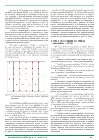 INFORMAÇÕES AGRONÔMICAS Nº 138 – JUNHO/2012 23
A posição de coleta das amostras em grade de pontos ou
em células é geralmente definida com o auxílio de softwares
que geram uma malha a partir de um mapa do perímetro da área
a ser amostrada, na densidade desejada pelo usuário, de modo
automatizado. esta malha é inserida em um receptor de sinais gNSS
(gPS, glonass) ou em um console com programa para navegação.
O operador pode, desta forma, “navegar” até o ponto ou interior da
célula a ser amostrada e, assim, retirar as subamostras de acordo
com o procedimento escolhido: próximas ao ponto ou de modo
aleatório, percorrendo toda a célula.
tal método é bastante prático, mas há alguns detalhes a
observar. O software não reconhece se o ponto de coleta gerado
estará posicionado sobre uma região que não deve ser amostrada,
como curva de nível, formigueiro, erosão, carreador antigo ou se
há acúmulo de palha deixado pela colhedora. Nestes casos, cabe
ao operador coletar as amostras em região imediatamente ao lado
e georreferenciar novamente o ponto.
Outro aspecto importante em relação ao posicionamento
dos pontos diz respeito ao alinhamento das amostras. Deve-se
evitar que as amostras estejam todas alinhadas, o que é padrão
em malhas regulares, mas que pode ser facilmente alterado,
como apresentado na Figura 5. Malhas desalinhadas evitam erros
sistemáticos causados por fatores como linhas com concentração
elevada de nutrientes.
é necessário estratificar a amostragem, coletando-se, por exemplo,
amostras nas camadas de 0 a 10 cm e de 10 a 20 cm. São recorrentes
os casos nos quais a saturação por bases e os teores de nutrientes
são altos nas amostras de 0 a 20 cm, porém, ao se estratificar a
amostragem, nota-se que os níveis são baixos e muito baixos na
camada de 10 a 20 cm e o sistema radicular fica concentrado na
camada superior, principalmente devido à acidez do solo. Sabe-se
que para a realização de aplicações de fertilizantes em superfície
é necessário que o perfil esteja corrigido; entretanto, constata-se,
em muitas situações, que isto não está sendo respeitado. com a
intensificação do sistema de produção, conjugando-se dois cultivos
em uma safra e, portanto, colocando-se maior pressão do ambiente
na segunda cultura, são esperadas severas restrições à produtividade
em anos com precipitação mal distribuída ou abaixo da média.
4. MANEJO DA FERTILIDADE COM BASE EM
INFORMAÇÕES ESPACIAIS
Os mapas de teores de nutrientes, se obtidos de modo
adequado, permitem maior detalhamento das áreas e o fornecimento
de fertilizantes e corretivos em taxa variada, ou mesmo mudanças
na estratégia de fornecimento em função da dinâmica dos nutrientes
nos solos que apresentam variada capacidade de retenção e potencial
de lixiviação.
Algumas informações devem estar disponíveis para se
averiguar a qualidade dos mapas e auxiliar na sua interpretação:
• tamanho da área amostrada, data de início e término
da coleta, profundidade, número de subamostras, instrumento
utilizado, densidade amostral.
• esquema de amostragem, com identificação do local,
código das amostras e caminhamento no campo.
• escala do mapa: 1 centímetro representa quantos metros?
Orientação do mapa: como a área se insere no contexto da
paisagem?
• Dois mapas para cada elemento e profundidade, um
contendo a legenda com níveis de interpretação e outro contendo
legenda detalhada, envolvendo todos os valores encontrados, em
intervalos regulares – 5 a 7 classes são suficientes. em ambos, o
valor obtido pela análise de solo deve estar sobreposto no local
onde foi realizada a amostragem.
• Padronização das cores das legendas para cada nutriente.
Isto facilita a comparação entre mapas de anos distintos e entre
talhões distintos. uma alternativa é criar uma legenda que contenha
classes, considerando desde o menor até o maior valor obtido em
todos os talhões amostrados. Pode-se elevar o número de classes
na legenda para melhorar o detalhamento.
• Método de predição espacial adotado. caso seja utilizado
procedimento geoestatístico, devem ser apresentados os modelos
do semivariograma com seus parâmetros.
• Planilha contendo os resultados analíticos do laboratório
com identificação e coordenadas geográficas das amostras, além
de data de entrada e data de saída para cada resultado. Devem ser
apresentadas as unidades e expressos os métodos de análise. É
importante manter amostras de referência e controlar os resultados
dos laboratórios utilizados com frequência. Nesta planilha, é
interessante que estejam sumarizados a média, os maiores e
menores valores e o coeficiente de variação para cada parâmetro
analisado. um histograma também auxilia muito na interpretação
dos resultados.
com relação à profundidade de coleta, é importante manter
aquela adotada ao longo dos anos, com a finalidade de permitir
comparações. em caso de mudança na profundidade de amostragem,
é necessário estabelecer uma relação entre os resultados atuais e
os resultados históricos. O manejo da fertilidade requer consulta
ao histórico de fertilidade. Não se deve tomar decisão com base
apenas no resultado de um ano.
com a prática da aplicação de insumos em superfície
promove-se o acúmulo de nutrientes na camada superficial do solo.
A falta de conhecimento sobre esta estratificação pode conduzir
a interpretações inadequadas da fertilidade do solo. em muitos
ambientes do Mato grosso, onde ocorrem restrições hídricas e os
solos são naturalmente pobres e ácidos, é fundamental conhecer a
fertilidade da camada onde está a maior parte do sistema radicular,
de 0 a 40 cm. Para entender como os teores dos nutrientes variam,
Figura 5. grade em pontos apresentando a mesma densidade, porém,
com alinhamento distinto: (A) amostras alinhadas, (B) amostras
desalinhadas.
A
B
 