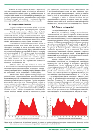 24 INFORMAÇÕES AGRONÔMICAS Nº 138 – JUNHO/2012
Na decisão em relação às práticas de manejo, é imprescindível
levar em consideração não apenas as informações provindas dos
mapas, mas também aquelas referentes ao histórico de cultivos, de
fertilidade e das práticas de correção e adubação adotadas nos anos
anteriores.Acomparaçãodemaiorquantidadededadosrelativosàárea
implica em informação mais consistente e o consequente diagnóstico
referente à variabilidade presente tenderá a ser mais acertado.
4.1. Interpretação dos resultados
cada profissional possui uma maneira própria de avaliar os
resultados de fertilidade, porém, seguem aqui algumas sugestões.
• Antes de avaliar os mapas, verificar os valores da planilha
de resultados apresentada pelo laboratório buscando identificar a
variabilidade presente, ou seja, se os valores apresentam alguma
tendênciaemfunçãodaordemdecaminhamentonocampooumesmo
daordememqueasamostrasforamanalisadasnolaboratório.Verificar
também se existem valores extremos. Anotar valores suspeitos.
• coeficientes de variação menores que 10% podem ser
considerados baixos e, desta forma, pode ser difícil justificar
intervenções localizadas, no caso de fertilizantes. Deve-se tomar
cuidado, entretanto, na interpretação dos coeficientes de variação
dos parâmetros utilizados na recomendação de calagem – neste caso,
coeficiente de variação de 10% pode gerar mapas de recomendação
com doses oscilando em toneladas por hectare. Nos resultados
analíticos, também é importante atentar para a ocorrência de pontos
com valores extremos. estes pontos devem ser eliminados e o
cálculo deve ser refeito. Para isto, a disponibilidade dos resultados
no formato digital é bastante útil.
• efetuar a análise dos dados analíticos de acordo com
o procedimento utilizado na interpretação da análise de rotina,
escolhendo alguns pontos e verificando se as relações entre ph e
alumínio, capacidade de troca de cátions e matéria orgânica ocorrem
em conformidade com as recomendações técnicas oficiais.
• Na análise dos mapas, sugere-se iniciar por aqueles que
possuem legenda com valores absolutos. Verifique se os pontos
demarcados na tabela de resultados aparecem como manchas muito
distintas em relação ao padrão apresentado. caso isto ocorra, estes
pontos podem representar erros. Da mesma forma, verifique se
existem manchas redondas e regulares com valores muito diferentes
daqueles apresentados pelos pontos ao seu redor, o que também pode
representar erro. Veja se ocorre tendência nos resultados em função
da ordem de coleta. Os mapas devem apresentar continuidade nos
valores. Mudanças abruptas, saltando de uma classe da legenda
para outra distante, são indicativas de erros e deve-se revisar todo
o procedimento e mesmo realizar uma nova amostragem. Após
uma análise detalhada deste mapa, proceda à análise do mapa que
possui os níveis de interpretação e, se for o caso, os de prescrição.
• compare os mapas de elementos distintos, mas que
apresentam relações positivas ou negativas entre si, por exemplo,
espera-se que os valores de ph apresentem relação positiva com os
da saturação por bases e negativa com os da saturação por alumínio.
4.2. Aplicação em taxa variável
este tópico merece especial atenção.
Atualmente, os distribuidores centrífugos são utilizados como
ferramentas básicas para a aplicação de produtos em dose variável na
prática agrícola, e respondem por boa parte da frota de equipamentos
para aplicação de fertilizantes e corretivos nas lavouras de grãos. São
equipamentos largamente utilizados por apresentarem economia de
operação, facilidade de manutenção e alto rendimento, entretanto,
apresentam sérios problemas de desuniformidade na aplicação do
produto. em artigo de luz et al. (2010), intitulado “Otimização
da aplicação de corretivos agrícolas e fertilizantes”, publicado no
Informações Agronômicas n. 129, foi apresentada ótima revisão
sobre o assunto. Porém, apesar dos alertas, constata-se a campo que
ainda há muito por fazer, sobretudo quando a pressão por aumento
da capacidade operacional resulta no projeto e desenvolvimento de
máquinas com baixa qualidade de distribuição.
Somente é possível conhecer a qualidade da aplicação dos
distribuidores centrífugos se esta for caracterizada em condições
de campo, com o uso de coletores de fertilizantes e operando na
velocidade, dose e com o produto que se deseja aplicar. Desta
forma, para garantir a qualidade da aplicação é necessário realizar
testes, sendo que não basta o uso de coletores apenas no centro da
passada e entre um rastro e outro, mas sim a distribuição de, no
mínimo, dez coletores para verificar o perfil de distribuição, que
deve apresentar coeficiente de variação abaixo de 15%, ou seja,
15% de variação média da dose ao longo da faixa.AFigura 6 ilustra
o perfil da aplicação de cloreto de potássio por um distribuidor
centrífugo. À esquerda (A), é apresentado o perfil de deposição,
que representa a quantidade de produto aplicada em uma passada
do distribuidor; à direita (B), é demonstrada a variação relativa da
dose aplicada considerando as sobreposições das passadas laterais.
Para este perfil, o coeficiente de variação, que representa a variação
média da dose aplicada, foi de 24%, bastante superior ao adequado,
mas representativo de muitas máquinas em operação no campo.
Figura 6. (A) Perfil transversal da distribuição de cloreto de potássio por um distribuidor centrífugo de uso comum no Mato grosso; (B) perfil de
deposição na lavoura considerando a sobreposição. O coeficiente de variação foi de 24%.
A B
 