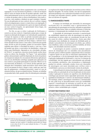 INFORMAÇÕES AGRONÔMICAS Nº 138 – JUNHO/2012 25
Outras limitações destes equipamentos são a ocorrência de
segregação, no caso da mistura de grânulos, e o fato de sua largura
efetiva variar em função da dose do produto aplicado, sendo este
efeito particularmente severo no caso dos corretivos, para os quais
o volume de produto sobre os discos distribuidores varia muito e,
com isso, varia também a distância na qual o produto é lançado.
No caso da aplicação em taxa variável, deve-se verificar a largura
efetiva da máquina para a menor e a maior dose a ser empregada. O
desrespeito a esta recomendação deve gerar um mapa de aplicação
em taxa variável irregular, ora apresentando faixas largas, ora
apresentando faixas estreitas.
Por fim, no que se refere à aplicação de fertilizantes e
corretivos em taxa variável, é importante atentar para o tempo de
resposta na alteração da dosagem a ser realizada pelo equipamento.
O tempo de resposta se refere ao período necessário para que o
equipamento altere a dose do produto aplicado. Os distribuidores
centrífugos aplicam o produto em faixas largas, e utilizam meca-
nismo dosador do tipo esteira. como sobre a esteira há uma grande
carga, devido ao peso do produto, podem ser necessários alguns
segundos para alterar a velocidade da esteira e, com isso, a taxa
de produto que deixa o reservatório do distribuidor e chega aos
discos para distribuição. Operando-se em velocidades elevadas,
de 20 km h-1
ou superiores, uma área razoável pode receber doses
acima ou abaixo das desejadas. Na Figura 7 são apresentados
gráficos demonstrando o perfil de deposição de cloreto de potássio
em situação de redução (A) e de aumento (B) da dose aplicada por
meio de um distribuidor centrífugo equipado para aplicações em
taxa variável, com grande participação no mercado. Observa-se no
eixo horizontal, da distância, e no vertical, da dose aplicada, que a
alteração não é instantânea, sendo necessários vários metros para
sair de um patamar de dose e chegar a outro, sendo que, para este
tipo de equipamento, a distância percorrida é maior no caso do
aumento da dose, do que na redução da dose. Portanto, ao trabalhar
em passadas lado a lado, quando a dose for alterada para contemplar
as exigências dos mapas de aplicação, haverá doses acima e abaixo
daquelas desejadas. No mesmo sentido, este tipo de equipamento
apresenta problemas com a aplicação de produtos em taxa variável
em tempo real utilizando sensores, quando é necessário alterar a
dose em décimos de segundo.
5. CONSIDERAÇÕES FINAIS
O manejo da fertilidade por intermédio de amostragem
localizada deve ser entendido como o aprimoramento dos
procedimentos de amostragem em taxa fixa, utilizados na agricultura
tradicional. Desta forma, todos os cuidados referentes à coleta das
amostras e à interpretação dos resultados devem ser observados.
A densidade de amostragem necessária à caracterização
da variabilidade espacial por meio da amostragem em grade na
metodologia de pontos pode ser considerada elevada em face
dos custos de coleta e análises laboratoriais. Assim, para obter
informações mais detalhadas da variação da fertilidade pode ser
adotado o procedimento da amostragem em células, que, embora
mais trabalhoso, reduz as incertezas e permite trabalhar, de forma
segura, com densidades amostrais menores.
A amostragem em pontos e posterior predição espacial
através de interpolação deve ser entendida como procedimento
arriscado e pouco confiável quando o espaçamento entre as amostras
é superior àquele em que estas se relacionam espacialmente. em
tais circunstâncias, o uso da informação destes mapas pode levar
à aplicação inadequada de fertilizantes e, com isso, ao aumento da
variabilidade. Isto não impede que o procedimento seja utilizado
com resultados satisfatórios, mas recomenda-se a implantação
gradual do método, realizando estudos locais por intermédio
de amostragens com maior densidade para verificar como a
variabilidade se processa em determinado sistema de produção.
Aintensificação do sistema de produção visando a realização
de duas safras ou a prestação de serviço de aplicação em área maior
conduz à aplicação de insumos em superfície com distribuidores
centrífugos que possuem maior capacidade operacional, mas cuja
qualidade de distribuição é variável e de determinação trabalhosa.
tal estratégia, aliada a amostragens sistemáticas e automatizadas
do solo, pode levar ao desconhecimento acerca da variabilidade
espacial e estratificação de nutrientes no perfil do solo, com
impactos negativos sobre o manejo da fertilidade do solo, gerando,
inclusive, maior variabilidade que a original.
LITERATURA CONSULTADA
ASAe. AMeRIcAN SOcIety OF AgRIcultuRAl eNgINeeRS. Procedure for
measuring distribution uniformity and calibrating granular broadcast spreaders. St.
Joseph, 2004. p. 197-201. (Standards of ASAe: ASAe S341.3 FeB04)
BeNARDI, A. c. c.; gIMeNez, l. M.; MAchADO, P. l. O. A.; SIlVA, c. A. Aplicação de
fertilizantes a taxas variáveis. In: Agricultura de precisão para o manejo da fertilidade do
solo em sistema plantio direto. Rio de Janeiro: embrapa Solos, 2004. p. 153-164.
gIMeNez, l. M.; MOlIN, J. P. Fertilidade do solo e sua influência no rendimento das culturas
– Proposta de uma metodologia para definição de unidades de manejo. In: SIMPÓSIO De
AgRIcultuRA De PRecISÃO, 3., 2002, Piracicaba. Relação de trabalhos. Piracicaba:
eSAlQ/uSP, 2001. cD-ROM.
luz, P. h. c.; OttO, R.; VIttI, g. c.; QuINtINO, t. A.; AltRAN, w. S.; IKeDA, R.
Otimizaçao da aplicação de corretivos agrícolas e fertilizantes. Informações Agronômicas,
Piracicaba, n.129, p. 1–13, Março 2010.
MAchADO, P. l. O.A.; SIlVA, c.A.; BeNARDI,A. c. c.; cARMO, c.A. F. S.; VAleNcIA,
l. I. O.; MeIRelleS, M. S. P.; MOlIN, J. P.; PAulettI, V.; gIMeNez, l. M. Variabilidade
de atributos de fertilidade e espacialização da recomendação de adubação e calagem para a soja.
In: Agricultura de precisão para o manejo da fertilidade do solo em sistema plantio direto.
Rio de Janeiro: embrapa Solos, 2004. p. 115-130.
MIAlhe, l. g. Máquinas agrícolas: ensaios & certificação. Piracicaba: Fundação de estudos
Agrários luiz de Queiroz, 1996. 722 p.
yule, I.; lAwReNce, h. Accuracy and confidence around broadcast spreaders transverse
patter testing methods. In: 2008 ASABe ANNuAl INteRNAtIONAl MeetINg, ASABe
Paper number: 084027. ASABe: St. Joseph, Mich. 2000.
Figura 7. Perfil de deposição de cloreto de potássio em função da variação
da dose de um distribuidor centrífugo utilizado na aplicação de
insumos em taxa variável. A distância percorrida até atingir
a nova dose foi de 22 m, para redução da dose, e 71 m, para
aumento da dose.
A
B
 