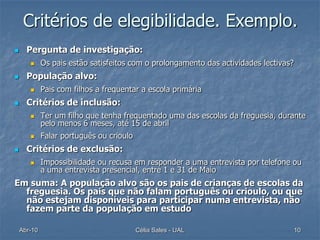 Critérios de elegibilidade. Exemplo.
     Pergunta de investigação:
            Os pais estão satisfeitos com o prolongamento das actividades lectivas?
     População alvo:
            Pais com filhos a frequentar a escola primária
     Critérios de inclusão:
            Ter um filho que tenha frequentado uma das escolas da freguesia, durante
             pelo menos 6 meses, até 15 de abril
            Falar português ou crioulo
     Critérios de exclusão:
            Impossibilidade ou recusa em responder a uma entrevista por telefone ou
             a uma entrevista presencial, entre 1 e 31 de Maio
Em suma: A população alvo são os pais de crianças de escolas da
  freguesia. Os pais que não falam português ou crioulo, ou que
  não estejam disponíveis para participar numa entrevista, não
  fazem parte da população em estudo

    Abr-10                                Célia Sales - UAL                            10
 