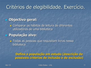 Critérios de elegibilidade. Exercício.

   Objectivo geral:
        Comparar os hábitos de leitura de diferentes
         utilizadores de uma biblioteca

   População alvo:
        Todas as pessoas que requisitam livros nessa
         biblioteca


          Defina a população em estudo (descrição de
          possíveis critérios de inclusão e de exclusão)

Abr-10                     Célia Sales - UAL               11
 