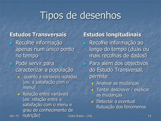 Tipos de desenhos
Estudos Transversais                        Estudos longitudinais
 Recolhe informação                         Recolhe informação ao
  apenas num único ponto                      longo do tempo (duas ou
  no tempo                                    mais recolhas de dados)
 Pode servir para                           Para além dos objectivos
  caracterizar a população                    do Estudo Transversal,
         quanto a variáveis isoladas         permite
         (ex: a satisfação com o                    Analisar as mudanças
         menu)                                      Tentar descrever / explicar
        Relação entre variáveis                     as mudanças
         (ex: relação entre a                       Detectar a eventual
         satisfação com o menu e                     flutuação dos fenómenos
         grau de conhecimento de
Abr-10   nutrição)               Célia Sales - UAL                             14
 