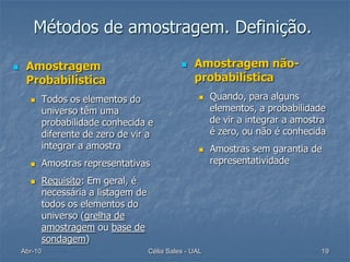Métodos de amostragem. Definição.

    Amostragem                                      Amostragem não-
     Probabilística                                   probabilística
            Todos os elementos do                         Quando, para alguns
             universo têm uma                               elementos, a probabilidade
             probabilidade conhecida e                      de vir a integrar a amostra
             diferente de zero de vir a                     é zero, ou não é conhecida
             integrar a amostra                            Amostras sem garantia de
            Amostras representativas                       representatividade

            Requisito: Em geral, é
             necessária a listagem de
             todos os elementos do
             universo (grelha de
             amostragem ou base de
             sondagem)
    Abr-10                              Célia Sales - UAL                            19
 