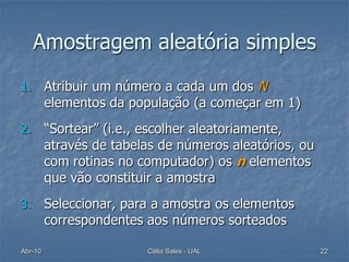 Amostragem aleatória simples
1.       Atribuir um número a cada um dos N
         elementos da população (a começar em 1)
2.       “Sortear” (i.e., escolher aleatoriamente,
         através de tabelas de números aleatórios, ou
         com rotinas no computador) os n elementos
         que vão constituir a amostra
3.       Seleccionar, para a amostra os elementos
         correspondentes aos números sorteados

Abr-10                   Célia Sales - UAL              22
 