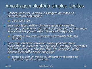 Amostragem aleatória simples. Limites.
1. Conseguimos ter, a priori, a listagem de todos os
   elementos da população?
         Geralmente não…
2. Se a população estiver dispersa geograficamente
   (exemplo, população estudantil portuguesa), os elementos
   seleccionados podem estar demasiado dispersos
         Geralmente não temos orçamento para recolher dados tão
          dispersos…
3. Se o meu objectivo envolver subgrupos com baixa
   proporção de presença na população (exemplo, imigrantes
   do Cazaquistão), a amostra terá, em princípio, muito
   poucos elementos desde subgrupo
         Temos que usar um método de amostragem adequado aos
          objectivos específicos do estudo…

 Abr-10                         Célia Sales - UAL                  23
 