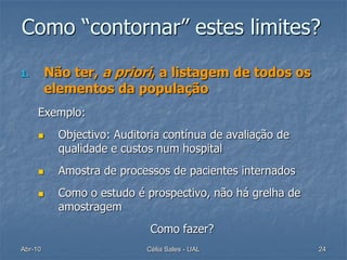 Como “contornar” estes limites?

1.       Não ter, a priori, a listagem de todos os
         elementos da população
     Exemplo:
          Objectivo: Auditoria contínua de avaliação de
           qualidade e custos num hospital
          Amostra de processos de pacientes internados
          Como o estudo é prospectivo, não há grelha de
           amostragem
                             Como fazer?
Abr-10                      Célia Sales - UAL              24
 