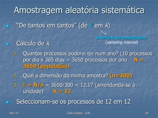 Amostragem aleatória sistemática
       “De tantos em tantos” (de k em k)
                                                  Intervalo de amostragem
       Cálculo de k                                  (sampling interval)

      1.     Quantos processos poderei ter num ano? (10 processos
             por dia x 365 dias = 3650 processos por ano N =
             3650 (população)
      2.     Qual a dimensão da minha amostra? (n=300)
      3.     K = N/n = 3650/300 = 12.17 (arrendonda-se à
             unidade)   K = 12

       Seleccionam-se os processos de 12 em 12
    Abr-10                    Célia Sales - UAL                         25
 