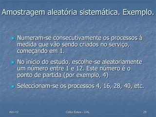 Amostragem aleatória sistemática. Exemplo.


      Numeram-se consecutivamente os processos à
       medida que vão sendo criados no serviço,
       começando em 1.
      No início do estudo, escolhe-se aleatoriamente
       um número entre 1 e 12. Este número é o
       ponto de partida (por exemplo, 4)
      Seleccionam-se os processos 4, 16, 28, 40, etc.



  Abr-10                 Célia Sales - UAL              26
 
