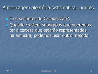 Amostragem aleatória sistemática. Limites.

    E os senhores do Cazaquistão?...
    Quando existem subgrupos que queremos
     ter a certeza que estarão representados
     na amostra, podemos usar outro método




 Abr-10             Célia Sales - UAL      27
 