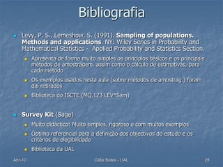 Bibliografia
   Levy, P. S., Lemeshow, S. (1991). Sampling of populations.
    Methods and applications. NY: Wiley Series in Probability and
    Mathematical Statistics - Applied Probability and Statistics Section.
        Apresenta de forma muito simples os princípios básicos e os principais
         métodos de amostragem, assim como o cálculo de estimativas, para
         cada método
        Os exemplos usados nesta aula (sobre métodos de amostrag.) foram
         daí retirados
        Biblioteca do ISCTE (MQ.123 LEV*Sam)


   Survey Kit (Sage)
        Muito didáctico: Muito simples, rigoroso e com muitos exemplos
        Óptimo referencial para a definição dos objectivos do estudo e os
         critérios de elegibilidade
        Biblioteca da UAL
Abr-10                            Célia Sales - UAL                               28
 
