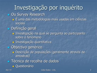 Investigação por inquérito
    Ou Survey Research
            É uma das metodologias mais usadas em ciências
             sociais
    Definição geral
            Investigação na qual se pergunta ao participante
             sobre o fenómeno
            Investigação quantitativa
    Objectivo genérico
            Descrição de populações (geralmente através de
             amostras)
    Técnica de recolha de dados
            Questionário
Abr-10                        Célia Sales - UAL                 3
 