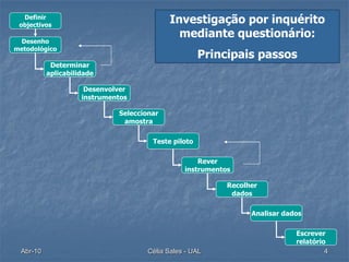 Definir
 objectivos
                                           Investigação por inquérito
                                             mediante questionário:
 Desenho
metodológico
                                                     Principais passos
           Determinar
          aplicabilidade

                     Desenvolver
                    instrumentos

                             Seleccionar
                              amostra

                                      Teste piloto

                                                    Rever
                                                instrumentos

                                                           Recolher
                                                            dados

                                                                 Analisar dados

                                                                             Escrever
                                                                             relatório
 Abr-10                              Célia Sales - UAL                                4
 