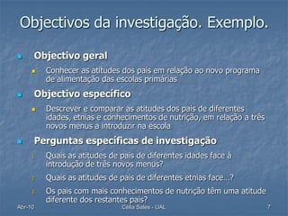 Objectivos da investigação. Exemplo.

     Objectivo geral
         Conhecer as atitudes dos pais em relação ao novo programa
          de alimentação das escolas primárias
     Objectivo específico
         Descrever e comparar as atitudes dos pais de diferentes
          idades, etnias e conhecimentos de nutrição, em relação a três
          novos menus a introduzir na escola
     Perguntas específicas de investigação
     1.   Quais as atitudes de pais de diferentes idades face à
          introdução de três novos menus?
     2.   Quais as atitudes de pais de diferentes etnias face…?
     3.   Os pais com mais conhecimentos de nutrição têm uma atitude
          diferente dos restantes pais?
Abr-10                         Célia Sales - UAL                          7
 