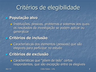 Critérios de elegibilidade
   População alvo
        Instituições, pessoas, problemas e sistemas aos quais
         os resultados da investigação se podem aplicar ou
         generalizar

   Critérios de inclusão
        Características dos elementos (pessoas) que são
         elegíveis para participar no estudo

   Critérios de exclusão
        Características que “põem de lado” certos
         respondentes, que são excepção entre os elegíveis
Abr-10                     Célia Sales - UAL                 8
 