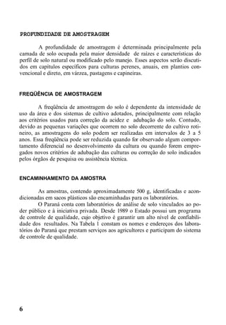 PROFUNDIDADE DE AMOSTRAGEM
A profundidade de amostragem é determinada principalmente pela
camada de solo ocupada pela maior densidade de raízes e características do
perfil de solo natural ou modificado pelo manejo. Esses aspectos serão discuti-
dos em capítulos específicos para culturas perenes, anuais, em plantios con-
vencional e direto, em várzea, pastagens e capineiras.
FREQÜÊNCIA DE AMOSTRAGEM
A freqüência de amostragem do solo é dependente da intensidade de
uso da área e dos sistemas de cultivo adotados, principalmente com relação
aos critérios usados para correção da acidez e adubação do solo. Contudo,
devido as pequenas variações que ocorrem no solo decorrente do cultivo roti-
neiro, as amostragens do solo podem ser realizadas em intervalos de 3 a 5
anos. Essa freqüência pode ser reduzida quando for observado algum compor-
tamento diferencial no desenvolvimento da cultura ou quando forem empre-
gados novos critérios de adubação das culturas ou correção do solo indicados
pelos órgãos de pesquisa ou assistência técnica.
ENCAMINHAMENTO DA AMOSTRA
As amostras, contendo aproximadamente 500 g, identificadas e acon-
dicionadas em sacos plásticos são encaminhadas para os laboratórios.
O Paraná conta com laboratórios de análise de solo vinculados ao po-
der público e à iniciativa privada. Desde 1989 o Estado possui um programa
de controle de qualidade, cujo objetivo é garantir um alto nível de confiabili-
dade dos resultados. Na Tabela 1 constam os nomes e endereços dos labora-
tórios do Paraná que prestam serviços aos agricultores e participam do sistema
de controle de qualidade.
6
 