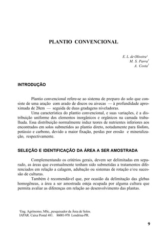 PLANTIO CONVENCIONAL
E. L. de Oliveira¹
M. S. Parra1
A. Costa1
INTRODUÇÃO
Plantio convencional refere-se ao sistema de preparo do solo que con-
siste de uma aração com arado de discos ou aivecas — à profundidade apro-
ximada de 20cm — seguida de duas gradagens niveladoras.
Uma característica do plantio convencional, e suas variações, é a dis-
tribuição uniforme dos elementos inorgânicos e orgânicos na camada traba-
lhada. Essa distribuição normalmente induz teores de nutrientes inferiores aos
encontrados em solos submetidos ao plantio direto, notadamente para fósforo,
potássio e carbono, devido a maior fixação, perdas por erosão e mineraliza-
ção, respectivamente.
SELEÇÃO E IDENTIFICAÇÃO DA ÁREA A SER AMOSTRADA
Complementando os critérios gerais, devem ser delimitadas em sepa-
rado, as áreas que eventualmente tenham sido submetidas a tratamentos dife-
renciados em relação a calagem, adubação ou sistemas de rotação e/ou suces-
são de culturas.
Também é recomendável que, por ocasião da delimitação das glebas
homogêneas, a área a ser amostrada esteja ocupada por alguma cultura que
permita avaliar as diferenças em relação ao desenvolvimento das plantas.
¹Eng. Agrônomo, MSc., pesquisador da Área de Solos.
IAPAR. Caixa Postal 481. 86001-970 Londrina-PR.
9
 