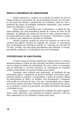 ÉPOCA E FREQÜÊNCIA DE AMOSTRAGEM
Embora admissíveis, variações nos resultados da análise do solo em
função da época de amostragem não são preocupantes do ponto de vista práti-
co. Em geral não alteram a interpretação dos resultados, tendo em vista a
amplitude das classes de fertilidade usualmente empregadas para recomen-
dações de fertilizantes e corretivos.
Dessa forma, é recomendável que a amostragem e a análise do solo
sejam efetuadas com uma antecedência mínima de 4 meses do início de um
programa de adubação das culturas de inverno ou verão, visando proporcio-
nar tempo hábil para escolha e aquisição de corretivos e fertilizantes e seleção
de cultivares mais adaptadas às condições de fertilidade.
Devido à pequena variação nos teores dos nutrientes no solo em de-
corrência das práticas rotineiras de adubação das culturas, as amostragens
para recomendação dos fertilizantes poderão ser realizadas em intervalos de
3-4 anos. Contudo, caso haja algum procedimento para adubação e correção,
não adotado usualmente, é recomendável uma nova amostragem.
PROFUNDIDADE DE AMOSTRAGEM
O maior volume do sistema radicular das culturas anuais e as maiores
alterações químicas e físicas em solos cultivados em plantio convencional ocor-
rem na camada de 0-20cm de profundidade. Por essas razões, as recomenda-
ções de fertilizantes e corretivos baseiam-se na interpretação de resultados
analíticos determinados em amostras obtidas nessa camada.
Entretanto, para avaliação mais aprimorada da fertilidade de uma
determinada gleba e o diagnóstico de possíveis distúrbios nutricionais, princi-
palmente toxidez de alumínio, é recomendável a análise de amostras obtidas
em profundidades de 20-40 e de 40-60cm. Esse procedimento é obrigatório
para escolha de cultivares de trigo, visto que a recomendação para o plantio
nas diversas regiões do Estado é efetuada em função da tolerância das cultiva-
res ao alumínio e reação ao acamamento, esta última diretamente relacionada
à fertilidade do solo.
Para o algodoeiro, o conhecimento das condições de acidez subsuper-
ficial é muito importante, pois saturações de alumínio superiores a 20% po-
dem comprometer ou até inviabilizar a cultura nestas áreas.
10
 