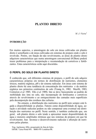 PLANTIO DIRETO
M. J. Vieira1
INTRODUÇÃO
Em muitos aspectos, a amostragem do solo em áreas cultivadas em plantio
direto é semelhante a de áreas cultivadas em sistemas de preparo onde o solo é
revolvido. Porém, em função do não revolvimento, as áreas de plantio direto
adquirem características que numa amostragem convencional (0-20cm) poderá
trazer problemas para a interpretação e recomendação de corretivos e fertili-
zantes. Estas características serão aqui discutidas.
O PERFIL DO SOLO EM PLANTIO DIRETO
É conhecido que, sob diferentes sistemas de preparo, o perfil do solo adquire
características próprias em termos de distribuição de nutrientes, elementos
tóxicos, matéria orgânica, pH e do sistema radicular. Em áreas com sistema de
plantio direto há uma tendência de concentração dos nutrientes e da matéria
orgânica nos primeiros centímetros de solo (Young Jr., 1982; Muzilli, 1983;
Centurion et al. 1985; Eltz et al. 1989). Isto se deve basicamente ao padrão de
mobilidade dos íons no solo, não incorporação de fertilizantes e corretivos
através do revolvimento e ao enriquecimento das camadas mais superficiais
pela decomposição dos resíduos das culturas.
No entanto, a distribuição dos nutrientes no perfil nem sempre está li-
gada a disponibilidade as plantas. Fatores como disponibilidade de água, ae-
ração e atividade radicular podem ou não compensar uma eventual má distri-
buição dos nutrientes no perfil. Neste sentido, é também conhecido que, em
geral, sob plantio direto o solo tende a apresentar maior disponibilidade de
água e menores amplitudes térmicas que nos sistemas de preparo em que há
revolvimento. Isso favorece o desenvolvimento radicular e absorção de nutri-
entes pelas plantas.
¹Eng. Agrônomo, MSc, pesquisador da Área de Solos.
IAPAR. Caixa Postal 481. 86001-970 Londrina-PR.
11
 
