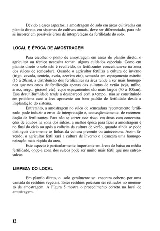 Devido a esses aspectos, a amostragem do solo em áreas cultivadas em
plantio direto, em sistemas de cultivos anuais, deve ser diferenciada, para não
se incorrer em possíveis erros de interpretação da fertilidade do solo.
LOCAL E ÉPOCA DE AMOSTRAGEM
Para escolher o ponto de amostragem em áreas de plantio direto, o
agricultor ou técnico necessita tomar alguns cuidados especiais. Como em
plantio direto o solo não é revolvido, os fertilizantes concentram-se na zona
dos sulcos de semeadura. Quando o agricultor fertiliza a cultura de inverno
(trigo, cevada, centeio, aveia, azevém etc), semeada em espaçamento estreito
(15 a 20cm), a distribuição dos fertilizantes na área tende a ser mais homogê-
nea que nos casos de fertilização apenas das culturas de verão (soja, milho,
arroz, sorgo, girassol etc), cujos espaçamentos são mais largos (40 a 100cm).
Essa desuniformidade tende a desaparecei com o tempo, não se constituindo
em problema caso a área apresente um bom padrão de fertilidade desde a
implantação do sistema.
Entretanto, a amostragem no sulco de semeadura recentemente fertili-
zado pode induzir a erros de interpretação e, conseqüentemente, de recomen-
dação de fertilizantes. Para não se correr esse risco, em áreas com concentra-
ções de adubos na zona dos sulcos, a melhor época para fazer a amostragem é
no final do ciclo ou após a colheita da cultura de verão, quando ainda se pode
distinguir claramente as linhas da cultura presente ou antecessora. Assim fa-
zendo, o agricultor fertilizará a cultura de inverno e alcançará uma homoge-
neização mais rápida da área.
Este aspecto é particularmente importante em áreas de baixa ou média
fertilidade, onde-a zona dos sulcos pode ser muito mais fértil que nos entres-
sulcos.
LIMPEZA DO LOCAL
Em plantio direto, o solo geralmente se encontra coberto por uma
camada de resíduos vegetais. Esses resíduos precisam ser retirados no momen-
to da amostragem. A Figura 5 mostra o procedimento correto no local de
amostragem.
12
 