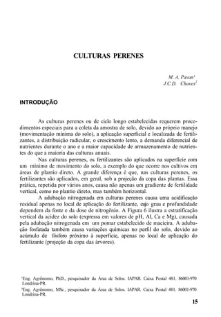 CULTURAS PERENES
M. A. Pavan¹
J.C.D. Chaves2
INTRODUÇÃO
As culturas perenes ou de ciclo longo estabelecidas requerem proce-
dimentos especiais para a coleta da amostra de solo, devido ao próprio manejo
(movimentação mínima do solo), a aplicação superficial e localizada de fertili-
zantes, a distribuição radicular, o crescimento lento, a demanda diferencial de
nutrientes durante o ano e a maior capacidade de armazenamento de nutrien-
tes do que a maioria das culturas anuais.
Nas culturas perenes, os fertilizantes são aplicados na superfície com
um mínimo de movimento do solo, a exemplo do que ocorre nos cultivos em
áreas de plantio direto. A grande diferença é que, nas culturas perenes, os
fertilizantes são aplicados, em geral, sob a projeção da copa das plantas. Essa
prática, repetida por vários anos, causa não apenas um gradiente de fertilidade
vertical, como no plantio direto, mas também horizontal.
A adubação nitrogenada em culturas perenes causa uma acidificação
residual apenas no local de aplicação do fertilizante, cujo grau e profundidade
dependem da fonte e da dose de nitrogênio. A Figura 6 ilustra a estratificação
vertical da acidez do solo (expressa em valores de pH, Al, Ca e Mg), causada
pela adubação nitrogenada em um pomar estabelecido de macieira. A aduba-
ção fosfatada também causa variações químicas no perfil do solo, devido ao
acúmulo de fósforo próximo à superfície, apenas no local de aplicação do
fertilizante (projeção da copa das árvores).
¹Eng. Agrônomo, PhD., pesquisador da Área de Solos. IAPAR. Caixa Postal 481. 86001-970
Londrina-PR.
²Eng. Agrônomo, MSc , pesquisador da Área de Solos. IAPAR. Caixa Postal 481. 86001-970
Londrina-PR.
15
 