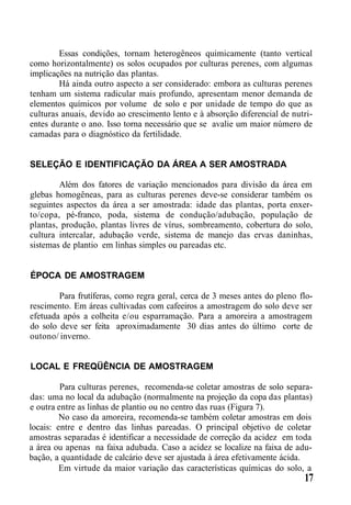 Essas condições, tornam heterogêneos quimicamente (tanto vertical
como horizontalmente) os solos ocupados por culturas perenes, com algumas
implicações na nutrição das plantas.
Há ainda outro aspecto a ser considerado: embora as culturas perenes
tenham um sistema radicular mais profundo, apresentam menor demanda de
elementos químicos por volume de solo e por unidade de tempo do que as
culturas anuais, devido ao crescimento lento e à absorção diferencial de nutri-
entes durante o ano. Isso torna necessário que se avalie um maior número de
camadas para o diagnóstico da fertilidade.
SELEÇÃO E IDENTIFICAÇÃO DA ÁREA A SER AMOSTRADA
Além dos fatores de variação mencionados para divisão da área em
glebas homogêneas, para as culturas perenes deve-se considerar também os
seguintes aspectos da área a ser amostrada: idade das plantas, porta enxer-
to/copa, pé-franco, poda, sistema de condução/adubação, população de
plantas, produção, plantas livres de vírus, sombreamento, cobertura do solo,
cultura intercalar, adubação verde, sistema de manejo das ervas daninhas,
sistemas de plantio em linhas simples ou pareadas etc.
ÉPOCA DE AMOSTRAGEM
Para frutíferas, como regra geral, cerca de 3 meses antes do pleno flo-
rescimento. Em áreas cultivadas com cafeeiros a amostragem do solo deve ser
efetuada após a colheita e/ou esparramação. Para a amoreira a amostragem
do solo deve ser feita aproximadamente 30 dias antes do último corte de
outono/ inverno.
LOCAL E FREQÜÊNCIA DE AMOSTRAGEM
Para culturas perenes, recomenda-se coletar amostras de solo separa-
das: uma no local da adubação (normalmente na projeção da copa das plantas)
e outra entre as linhas de plantio ou no centro das ruas (Figura 7).
No caso da amoreira, recomenda-se também coletar amostras em dois
locais: entre e dentro das linhas pareadas. O principal objetivo de coletar
amostras separadas é identificar a necessidade de correção da acidez em toda
a área ou apenas na faixa adubada. Caso a acidez se localize na faixa de adu-
bação, a quantidade de calcário deve ser ajustada à área efetivamente ácida.
Em virtude da maior variação das características químicas do solo, a
17
 