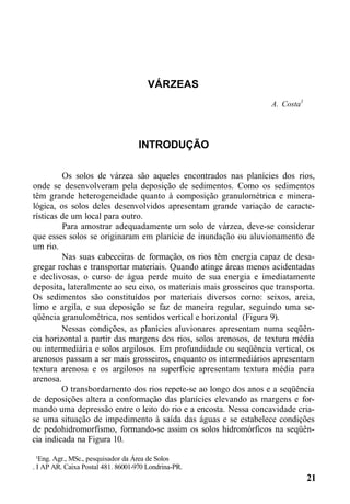 VÁRZEAS
A. Costa1
INTRODUÇÃO
Os solos de várzea são aqueles encontrados nas planícies dos rios,
onde se desenvolveram pela deposição de sedimentos. Como os sedimentos
têm grande heterogeneidade quanto à composição granulométrica e minera-
lógica, os solos deles desenvolvidos apresentam grande variação de caracte-
rísticas de um local para outro.
Para amostrar adequadamente um solo de várzea, deve-se considerar
que esses solos se originaram em planície de inundação ou aluvionamento de
um rio.
Nas suas cabeceiras de formação, os rios têm energia capaz de desa-
gregar rochas e transportar materiais. Quando atinge áreas menos acidentadas
e declivosas, o curso de água perde muito de sua energia e imediatamente
deposita, lateralmente ao seu eixo, os materiais mais grosseiros que transporta.
Os sedimentos são constituídos por materiais diversos como: seixos, areia,
limo e argila, e sua deposição se faz de maneira regular, seguindo uma se-
qüência granulométrica, nos sentidos vertical e horizontal (Figura 9).
Nessas condições, as planícies aluvionares apresentam numa seqüên-
cia horizontal a partir das margens dos rios, solos arenosos, de textura média
ou intermediária e solos argilosos. Em profundidade ou seqüência vertical, os
arenosos passam a ser mais grosseiros, enquanto os intermediários apresentam
textura arenosa e os argilosos na superfície apresentam textura média para
arenosa.
O transbordamento dos rios repete-se ao longo dos anos e a seqüência
de deposições altera a conformação das planícies elevando as margens e for-
mando uma depressão entre o leito do rio e a encosta. Nessa concavidade cria-
se uma situação de impedimento à saída das águas e se estabelece condições
de pedohidromorfismo, formando-se assim os solos hidromórficos na seqüên-
cia indicada na Figura 10.
¹Eng. Agr., MSc., pesquisador da Área de Solos
. I AP AR. Caixa Postal 481. 86001-970 Londrina-PR.
21
 
