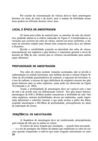 Por ocasião da sistematização de várzeas deve-se fazer amostragens
distintas em áreas de corte e de aterro, pois o manejo de fertilidade nessas
áreas poderá ser diferente durante vários anos.
LOCAL E ÉPOCA DE AMOSTRAGEM
Os locais para coleta de material para as amostras de solo são aleató-
rios, podendo adotar-se o critério indicando na Figura 4. Considerando-se as
variações que ocorrem em solos de várzea, mesmo em áreas uniformes, o nú-
mero de amostras simples para formar uma composta nunca deve ser inferior
a 20 pontos.
Devido a variabilidade existente na densidade dos solos de várzea,
principalmente nos orgânicos e gley húmico, é importante garantir o envio de
amostra de 500g de solo, mesmo que os volumes encaminhados para análise
sejam diferentes.
PROFUNDIDADE DE AMOSTRAGEM
Nos solos de várzea ocorrem variações acentuadas, não só devido à
sedimentação no sentido horizontal, mas também devido à vertical (Figura 9).
Além da diversidade granulométrica do material, a espessura do horizonte A,
o teor de carbono, o excesso de água (deficiência de oxigênio) crescem dos gley
pouco húmicos para os solos orgânicos, como pode ser observado na Figura
10 (Almeida et al, 1983).
Assim, a profundidade de amostragem deve ser variável com o tipo
de solo e de acordo com sua diferenciação vertical. Nos gley pouco húmico,
amostragens de 0-20 e 20-40cm podem caracterizar a fertilidade do solo. Nos
solos orgânicos, maiores profundidades devem ser exploradas, sendo impor-
tante determinar o substrato mineral, o que pode ocorrer a partir dos 80cm,
exigindo amostragens a 80-100cm de profundidade, principalmente no início
de exploração da várzea.
FREQÜÊNCIA DE AMOSTRAGEM
A freqüência de amostragem deve ser condicionada, principalmente,
pelo manejo de solo que se realiza na várzea.
O cultivo de arroz irrigado por inundação — quando bem executado
— e o uso de pastagem são formas de manejo que estabilizam os solos de vár-
zeas quando comparados a cultivos que usam irrigação intermitente ou siste-
24
 