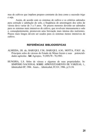 mas de cultivos que impõem preparo constante da área como a sucessão trigo
e soja.
Assim, de acordo com os sistemas de cultivo e os critérios adotados
para correção e adubação do solo, a freqüência de amostragem dos solos de
várzea deve variar de 3 a 5 anos. Os prazos menores deverão ser adotados
para os sistemas mais intensivos de cultivo, que revolvem intensamente o solo
e, conseqüentemente, promovem uma lixiviação mais intensa dos nutrientes.
Prazos mais longos devem ser usados para os sistemas menos intensivos de
cultivo.
REFERÊNCIAS BIBLIOGRÁFICAS
ALMEIDA, J.R. de; BARUQUI, F.M.; BARUQUI, A.M.; MOTTA, P.M.F. da.
Principais solos de várzeas do Estado de Minas Gerais e suas potenciali-
dades agrícolas . Inf. Agropec, 9 (105):70 - 78,1983.
HUNGRIA, L.S. Solos de várzea e algumas de suas propriedades. In:
SIMPÓSIO NACIONAL SOBRE APROVEITAMENTO DE VÁRZEAS, 1.,
Jaboticabal-SP, 1984. Anais... Jaboticabal, FCAV, 1986, p.31-54.
25
 