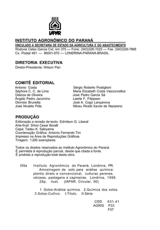 INSTITUTO AGRONÔMICO DO PARANÁ
VINCULADO A SECRETARIA DE ESTADO DA AGRICULTURA E DO ABASTECIMENTO
Rodovia Celso Garcia Cid, km 375 — Fone: (043)326-1525 — Fax: (043)326-7868
Cx. Postal 481 — 86001-970 — LONDRINA-PARANÁ-BRASIL
DIRETORIA EXECUTIVA
Diretor-Presidente: Wilson Pan
COMITÊ EDITORIAL
Antonio Costa Sérgio Roberto Postiglioni
Séphora C. C. de Lima Maria Elizabeth Costa Vasconcellos
Dalziza de Oliveira José Pedro Garcia Sá
Ângelo Pedro Jacomino Laerte F. Filippsen
Dionísio Brunetta José A. Cogo Lançanova
José Nivaldo Póla Nilceu Ricetti Xavier de Nazareno
PRODUÇÃO
Editoração e revisão de texto: Edmilson G. Liberal
Arte-final: Sílvio Cesar Boralli
Capa: Tadeu K. Sakiyama
Coordenação Gráfica: Antonio Fernando Tini
Impresso na Área de Reproduções Gráficas
Tiragem: 1.200 exemplares
Todos os direitos reservados ao Instituto Agronômico do Paraná.
É permitida ã reprodução parcial, desde que citada a fonte.
É proibida a reprodução total desta obra.
I59a Instituto Agronômico do Paraná, Londrina, PR.
Amostragem de solo para análise química:
plantio direto e convencional, culturas perenes,
várzeas, pastagens e capineiras. Londrina, 1996.
28p. ilust. (IAPAR. Circular, 90)
1 .Solos-Análise química. 2.Química dos solos.
3.Solos-Cultivo. I.Título. II.Série
CDD 631.41
AGRIS P33
F07
 